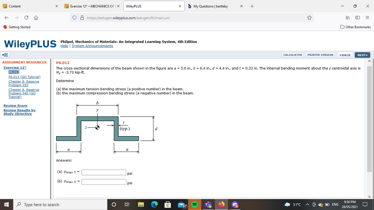 Content
Exercise 12* - MECHANICS OF [X
WileyPLUS
b My Questions | bartleby
x +
8 https://edugen.wileyplus.com/edugen/lti/main.uni
e Getting Started
O Other Bookmarks
WileyPLUS
Philpot, Mechanics of Materials: An Integrated Learning System, 4th Edition
Help | System Announcements
CALCULATOR
PRINTER VERSION
N
ВАСК
NEXT
P8.012
The cross-sectional dimensions of the beam shown in the figure are a = 5.0 in., b = 6.4 in., d = 4.4 in., and t = 0.32 in. The internal bending moment about the z centroidal axis is
M, = -3.70 kip-ft.
ASSIGNMENT RESOURCES
Exercise 12*
P8.012
P8.013 (GO Tutorial)
Chapter 8, Reserve
Problem 033
Chapter 8, Reserve
Problem 045 (GO
Tutorial)
Determine
(a) the maximum tension bending stress (a positive number) in the beam.
(b) the maximum compression bending stress (a negative number) in the beam.
b
Review Score
Review Results by
Study Objective
y
(tур.)
d
a
Answers:
(a) Omax T =
psi
(b) Omax C =
psi
9:50 PM
P Type here to search
31°C
A D A O ENG
97
28/05/2021
