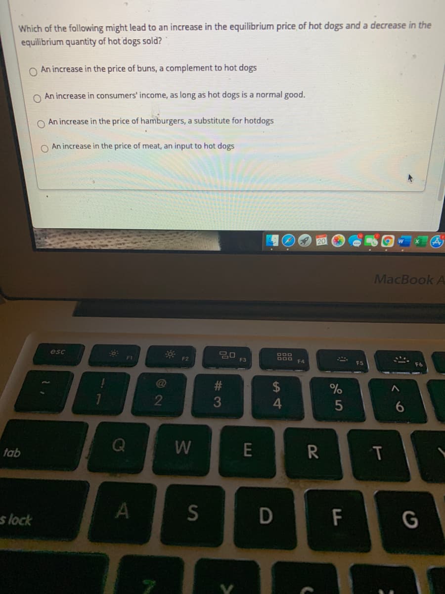 Which of the following might lead to an increase in the equilibrium price of hot dogs and a decrease in the
equilibrium quantity of hot dogs sold?
O An increase in the price of buns, a complement to hot dogs
O An increase in consumers' income, as long as hot dogs is a normal good.
O An increase in the price of hamburgers, a substitute for hotdogs
An increase in the price of meat, an input to hot dogs
MacBook A
esc
F1
F2
F3
F4
F6
2
4
tab
R
s lock
F
G
6.
D
