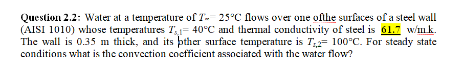 Question 2.2: Water at a temperature of T= 25°C flows over one ofthe surfaces of a steel wall
(AISI 1010) whose temperatures T31= 40°C and thermal conductivity of steel is 61.7 w/m.k.
The wall is 0.35 m thick, and its pther surface temperature is T2= 100°C. For steady state
conditions what is the convection coefficient associated with the water flow?
