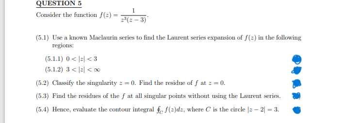 QUESTION 5
Consider the function f(2)=
1
2³(2-3)*
(5.1) Use a known Maclaurin series to find the Laurent series expansion of f(z) in the following
regions:
(5.1.1) 0<2<3
(5.1.2) 3<|2|<∞0
(5.2) Classify the singularity z = 0. Find the residue of f at z = 0.
(5.3) Find the residues of the f at all singular points without using the Laurent series.
(5.4) Hence, evaluate the contour integral fc f(z)dz, where C is the circle |2 - 2| = 3.