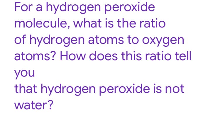 For a hydrogen peroxide
molecule, what is the ratio
of hydrogen atoms to oxygen
atoms? How does this ratio tell
you
that hydrogen peroxide is not
water?
