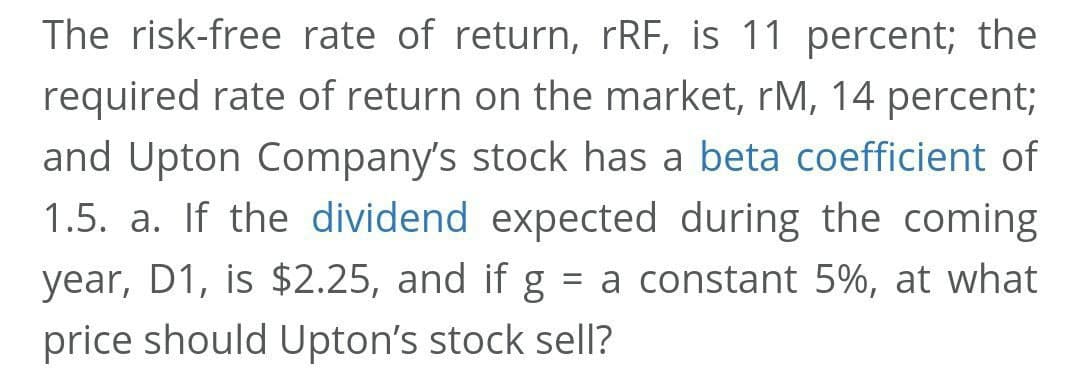 The risk-free rate of return, rRF, is 11 percent; the
required rate of return on the market, rM, 14 percent;
and Upton Company's stock has a beta coefficient of
1.5. a. If the dividend expected during the coming
year, D1, is $2.25, and if g = a constant 5%, at what
price should Upton's stock sell?
