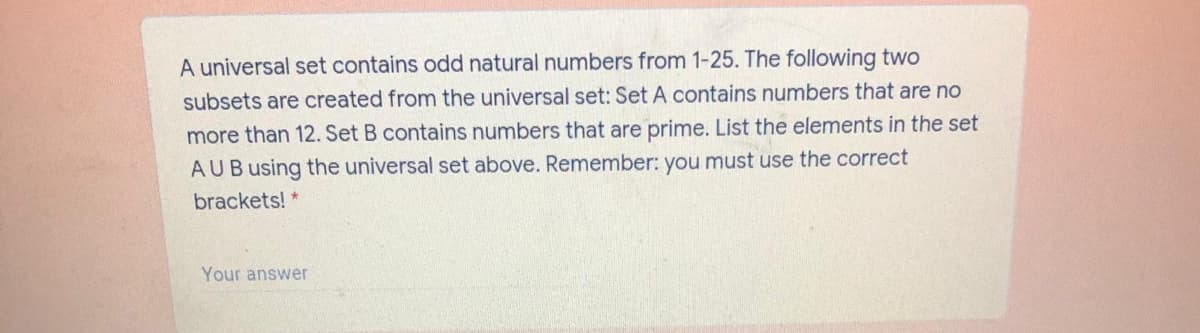 A universal set contains odd natural numbers from 1-25. The following two
subsets are created from the universal set: Set A contains numbers that are no
more than 12. Set B contains numbers that are prime. List the elements in the set
AUBusing the universal set above. Remember: you must use the correct
brackets! *
Your answer
