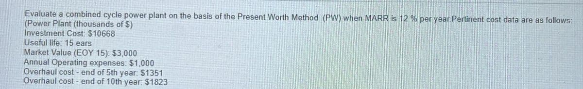 Evaluate a combined cycle power plant on the basis of the Present Worth Method (PW) when MARR is 12% per year Pertinent cost data are as follows:
(Power Plant (thousands of $)
Investment Cost: $10668
Useful life: 15 ears
Market Value (EOY 15): $3,000
Annual Operating expenses: $1,000
Overhaul cost - end of 5th year: $1351
Overhaul cost- end of 10th year: $1823