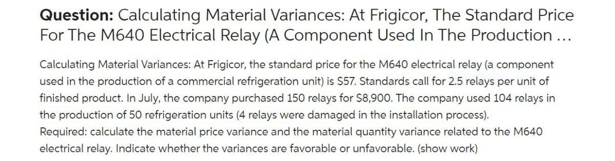 Question: Calculating Material Variances: At Frigicor, The Standard Price
For The M640 Electrical Relay (A Component Used In The Production ...
Calculating Material Variances: At Frigicor, the standard price for the M640 electrical relay (a component
used in the production of a commercial refrigeration unit) is $57. Standards call for 2.5 relays per unit of
finished product. In July, the company purchased 150 relays for $8,900. The company used 104 relays in
the production of 50 refrigeration units (4 relays were damaged in the installation process).
Required: calculate the material price variance and the material quantity variance related to the M640
electrical relay. Indicate whether the variances are favorable or unfavorable. (show work)