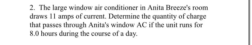 2. The large window air conditioner in Anita Breeze's room
draws 11 amps of current. Determine the quantity of charge
that passes through Anita's window AC if the unit runs for
8.0 hours during the course of a day.
