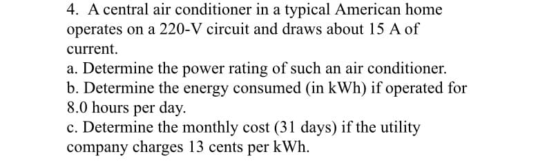 4. A central air conditioner in a typical American home
operates on a 220-V circuit and draws about 15 A of
current.
a. Determine the power rating of such an air conditioner.
b. Determine the energy consumed (in kWh) if operated for
8.0 hours per day.
c. Determine the monthly cost (31 days) if the utility
company charges 13 cents per kWh.
