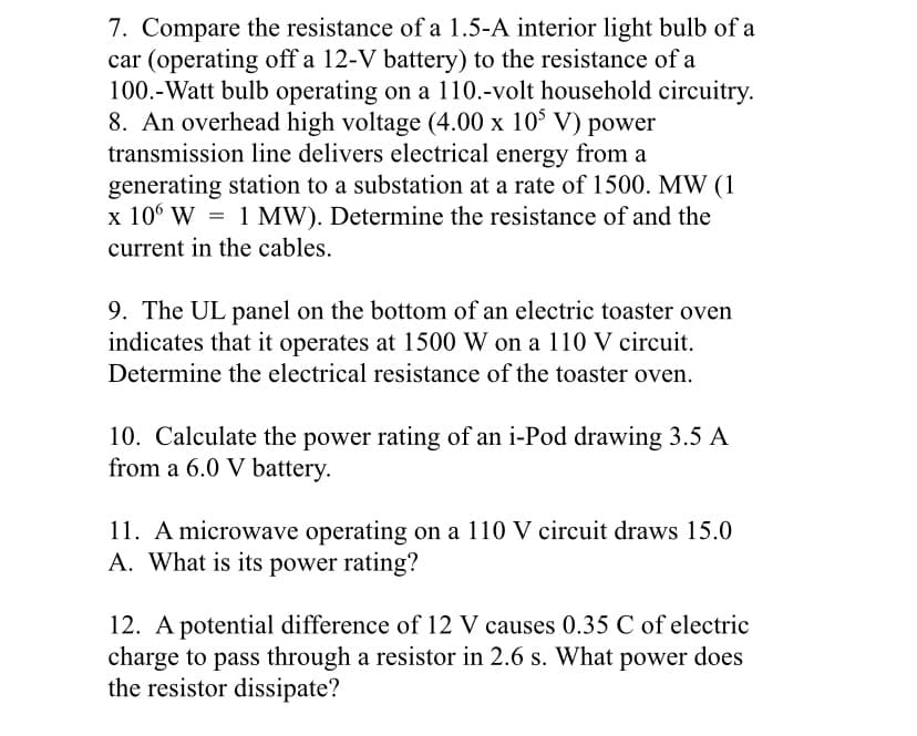 7. Compare the resistance of a 1.5-A interior light bulb of a
car (operating off a 12-V battery) to the resistance of a
100.-Watt bulb operating on a 110.-volt household circuitry.
8. An overhead high voltage (4.00 x 10° V) power
transmission line delivers electrical energy from a
generating station to a substation at a rate of 1500. MW (1
x 10° W = 1 MW). Determine the resistance of and the
current in the cables.
9. The UL panel on the bottom of an electric toaster oven
indicates that it operates at 1500 W on a 110 V circuit.
Determine the electrical resistance of the toaster oven.
10. Calculate the power rating of an i-Pod drawing 3.5 A
from a 6.0 V battery.
11. A microwave operating on a 110 V circuit draws 15.0
A. What is its power rating?
12. A potential difference of 12 V causes 0.35 C of electric
charge to pass through a resistor in 2.6 s. What power does
the resistor dissipate?
