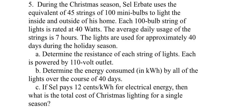 5. During the Christmas season, Sel Erbate uses the
equivalent of 45 strings of 100 mini-bulbs to light the
inside and outside of his home. Each 100-bulb string of
lights is rated at 40 Watts. The average daily usage of the
strings is 7 hours. The lights are used for approximately 40
days during the holiday season.
a. Determine the resistance of each string of lights. Each
is powered by 110-volt outlet.
b. Determine the energy consumed (in kWh) by all of the
lights over the course of 40 days.
c. If Sel pays 12 cents/kWh for electrical energy, then
what is the total cost of Christmas lighting for a single
season?
