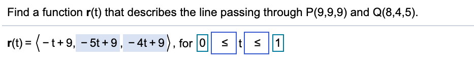 Find a function r(t) that describes the line passing through P(9,9,9) and Q(8,4,5).
r(t) = (-t+9, - 5t + 9, – 4t + 9) , for 0
s t
s 1
%3D
