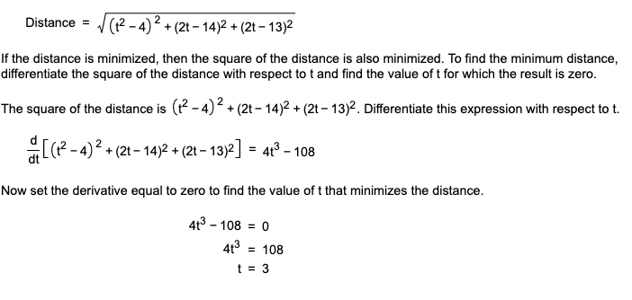 (? -4)2 + (2t – 14)2 + (2t – 13)2
Distance =
If the distance is minimized, then the square of the distance is also minimized. To find the minimum distance,
differentiate the square of the distance with respect to t and find the value of t for which the result is zero.
The square of the distance is (P - 4)2 + (2t – 14)2 + (2t – 13)2. Differentiate this expression with respect to t.
+(2t - 14)2 + (2t – 13)2] = 413 – 108
Now set the derivative equal to zero to find the value of t that minimizes the distance.
4t3 - 108
413
= 108
t = 3
