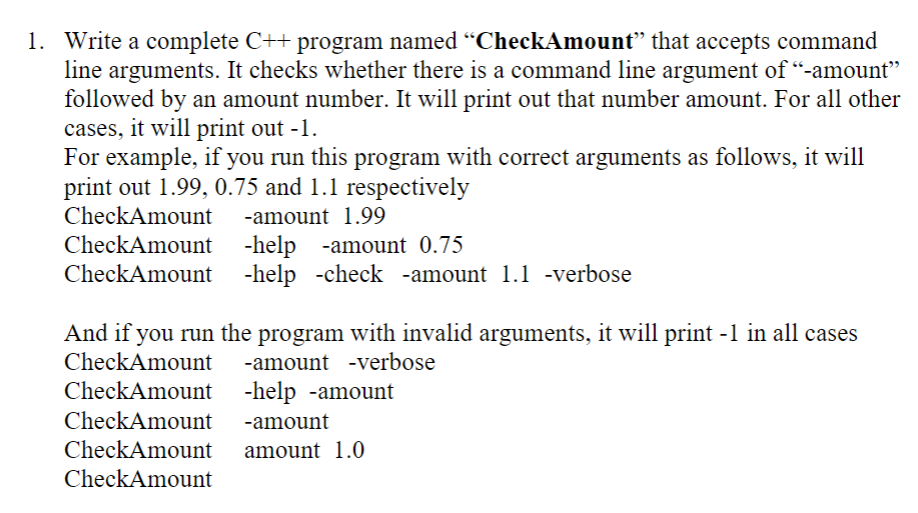 1. Write a complete C++ program named "CheckAmount" that accepts command
line arguments. It checks whether there is a command line argument of "-amount"
followed by an amount number. It will print out that number amount. For all other
cases, it will print out -1
For example, if you run this program with correct arguments as follows, it will
print out 1.99, 0.75 and 1.1 respectively
CheckAmount
-amount 1.99
-help -amount 0.75
-help -check -amount 1.1 -verbose
CheckAmount
CheckAmount
And if you run the program with invalid arguments, it will print -l in all cases
CheckAmount
-amount -verbose
CheckAmount
-help -amount
CheckAmount
-amount
CheckAmount
amount 1.0
CheckAmount
