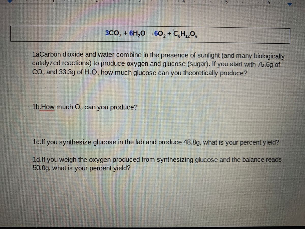 3CO, + 6H,0 -60, + C,H,,O,
laCarbon dioxide and water combine in the presence of sunlight (and many biologically
catalyzed reactions) to produce oxygen and glucose (sugar). If you start with 75.6g of
CO, and 33.3g of H,O, how much glucose can you theoretically produce?
1b.How much O, can you produce?
1c.lf you synthesize glucose in the lab and produce 48.8g, what is your percent yield?
1d.lf you weigh the oxygen produced from synthesizing glucose and the balance reads
50.0g, what is your percent yield?
