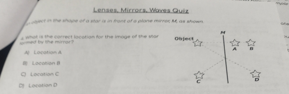 mple
Lenses, Mirrors. Wayes Quiz
the shope of a stor is in front of a plane mirror, M, as shown.
ate
whot is the correct location for the image of the star
ormed by the mirror?
Object
A Locotion A
B Locotion B
Q Location C
D) Locotion D
