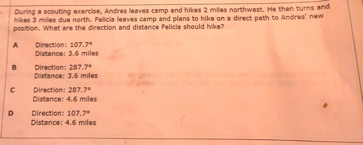 During a scouting exercise, Andres leaves camp and hikes 2 miles northwest. He then turns and
hikes 3 miles due north. Felicia leaves camp and plans to hike on a direct path to Andres' new
position. What are the direction and distance Felicia should hike?
A
Direction: 107.7°
Distance: 3.6 miles
Direction: 287.7°
Distance: 3.6 miles
C
Direction: 287.7°
Distance: 4.6 miles
Direction: 107.7°
Distance: 4.6 miles
