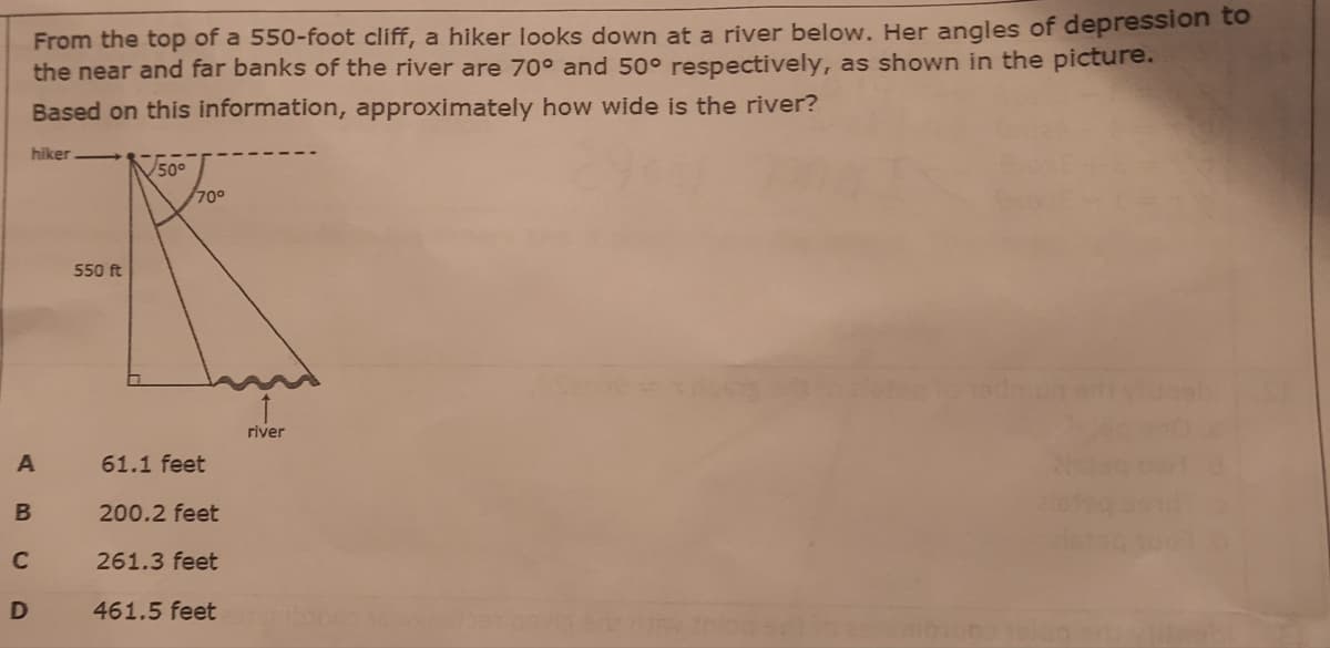 From the top of a 550-foot cliff, a hiker looks down at a river below. Her angles of depression to
the near and far banks of the river are 70° and 50° respectively, as shown in the picture.
Based on this information, approximately how wide is the river?
hiker
V50°
700
550 ft
river
61.1 feet
200.2 feet
261.3 feet
D
461.5 feet
