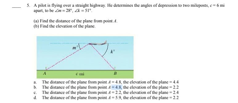 5. A pilot is flying over a straight highway. He determines the angles of depression to two mileposts, c= 6 mi
apart, to be Zm = 28°, Zk = 51°.
(a) Find the distance of the plane from point A.
(b) Find the elevation of the plane.
k°
A
mi
B
The distance of the plane from point A = 4.8, the elevation of the plane = 4.4
b. The distance of the plane from point A = 4.8, the elevation of the plane = 2.2
The distance of the plane from point A = 2.2, the elevation of the plane = 2.4
d. The distance of the plane from point A = 5.9, the elevation of the plane = 2.2
a.
с.
