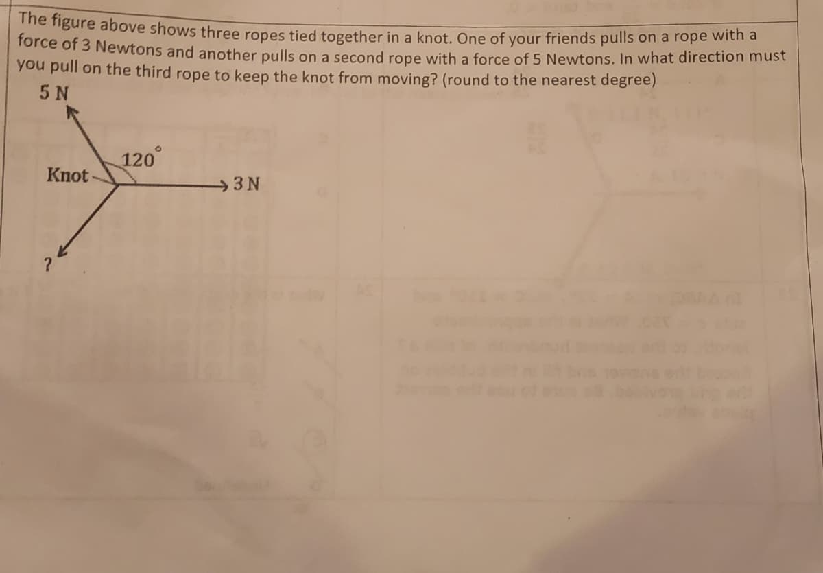 force of 3 Newtons and another pulls on a second rope with a force of 5 Newtons. In what direction must
he figure above shows three ropes tied together in a knot. One of your friends pulls on a rope witna
you pull on the third rope to keep the knot from moving? (round to the nearest degree)
5 N
120°
Knot -
3N
