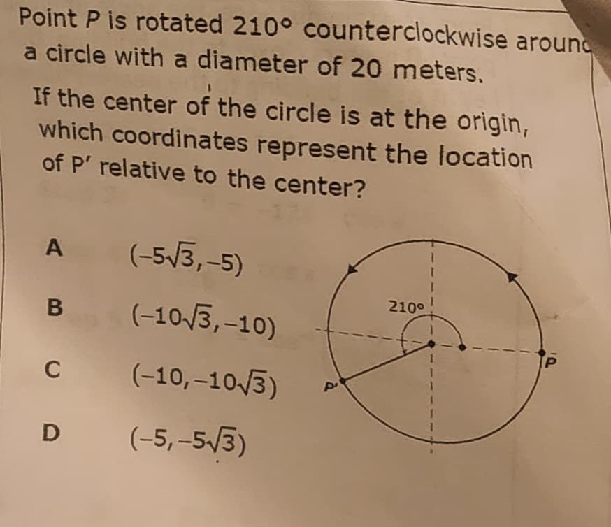 Point P is rotated 210° counterclockwise around
a circle with a diameter of 20 meters.
If the center of the circle is at the origin,
which coordinates represent the location
of P' relative to the center?
A
(-5/3,-5)
210°
(-10/3,-10)
C
(-10,–10/3)
D
(-5, -5/3)
