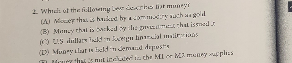2. Which of the following best describes fiat money?
(A) Money that is backed by a commodity such as gold
(B) Money that is backed by the government that issued it
(C) U.S. dollars held in foreign financial institutions
(D) Money that is held in demand deposits
(F) Money that is not included in the M1 or M2 money supplies