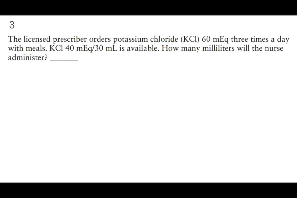 3
The licensed prescriber orders potassium chloride (KCl) 60 mEq three times a day
with meals. KCl 40 mEq/30 mL is available. How many milliliters will the nurse
administer?