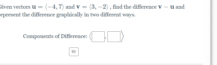 Given vectors u = (-4, 7) and v = (3, –2), find the difference V – u and
epresent the difference graphically in two different ways.
Components of Difference:
try
