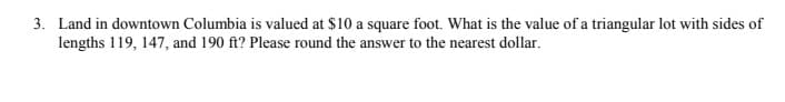 3. Land in downtown Columbia is valued at $10 a square foot. What is the value of a triangular lot with sides of
lengths 119, 147, and 190 ft? Please round the answer to the nearest dollar.
