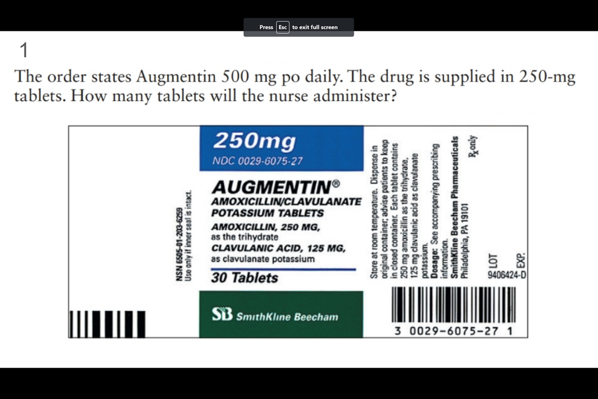 1
The order states Augmentin 500 mg po daily. The drug is supplied in 250-mg
tablets. How many tablets will the nurse administer?
|||||||
Press Esc to exit full screen
6505-01-203-6259
Use only if inner seal is intact.
NSN
250mg
NDC 0029-6075-27
AUGMENTINⓇ
AMOXICILLIN/CLAVULANATE
POTASSIUM TABLETS
AMOXICILLIN, 250 MG,
as the trihydrate
CLAVULANIC ACID, 125 MG,
as clavulanate potassium
30 Tablets
SB SmithKline Beecham
Store at room temperature. Dispense in
original container, advise patients to keep
in closed container. Each tablet contains
250 mg amoxicillin as the trihydrate,
125 mg clavulanic acid as clavulanate
potassium.
Dosage: See accompanying prescribing
information.
Ronly
SmithKline Beecham Pharmaceuticals
Philadelphia, PA 19101
5 %
9406424-D
3 0029-6075-27 1