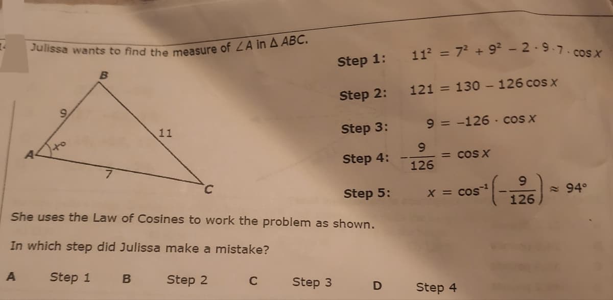 Julissa wants to find the measure of LA in A ABC.
11 = 72 + 9 -2·9.7.cosx
Step 1:
Step 2:
121 = 130 - 126 cos x
9.
11
Step 3:
9 = -126 - cos x
Step 4:
= COS X
126
C.
6.
Step 5:
She uses the Law of Cosines to work the problem as shown.
X = cos
= 94°
126
In which step did Julissa make a mistake?
Step 1
Step 2
C
Step 3
D
Step 4
