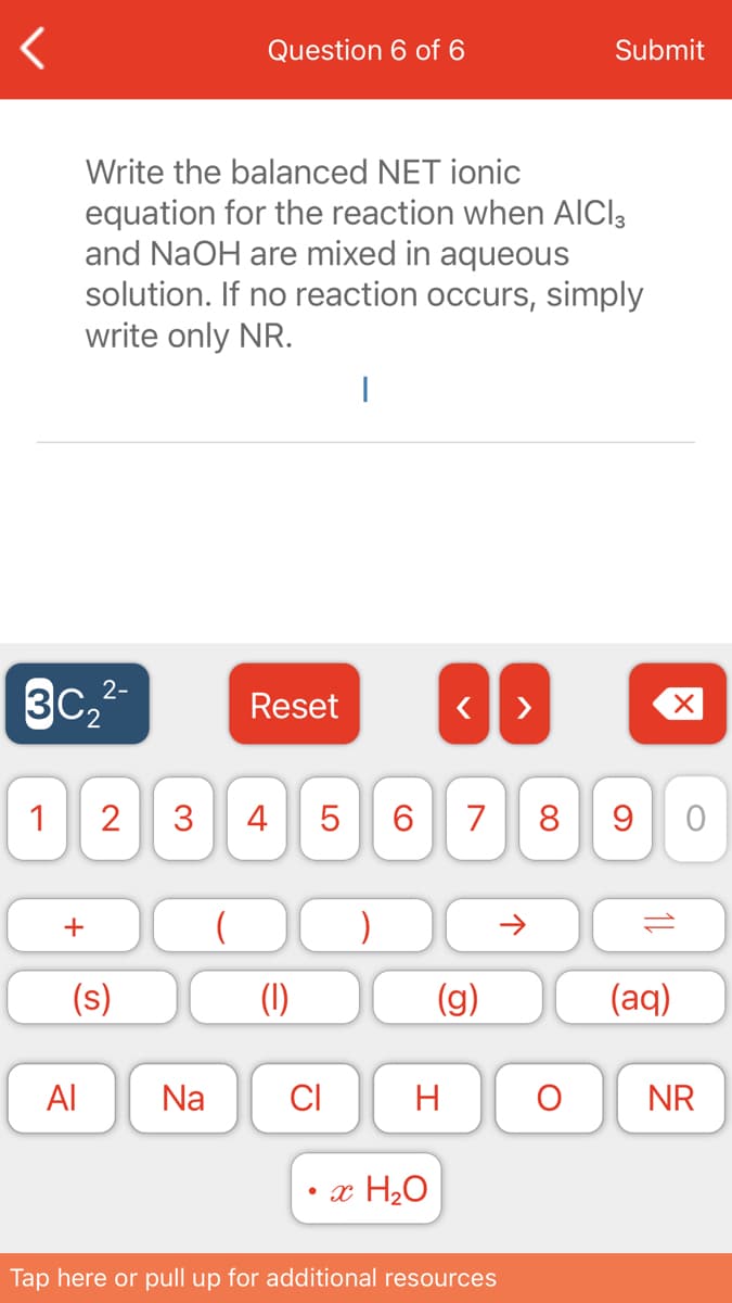 Question 6 of 6
Submit
Write the balanced NET ionic
equation for the reaction when AICI3
and NaOH are mixed in aqueous
solution. If no reaction occurs, simply
write only NR.
3C,2-
Reset
1
2
3
4 5
6.
7
8 9
+
(s)
(1)
(g)
(aq)
Al
Na
CI
H
NR
• x H2O
Tap here or pull up for additional resources
