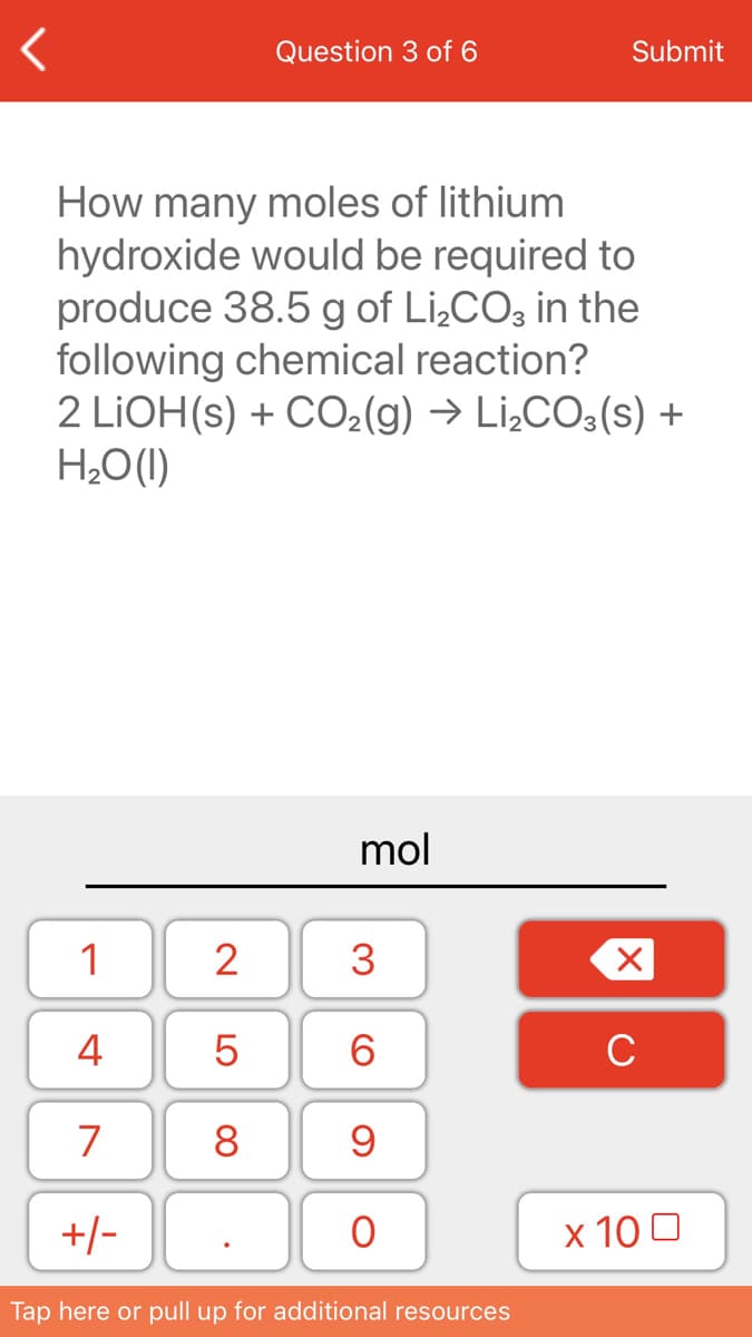 Question 3 of 6
Submit
How many moles of lithium
hydroxide would be required to
produce 38.5 g of Li,CO, in the
following chemical reaction?
2 LIOH(s) + CO2(g) → Li¿CO3(s) +
H¿O(1)
mol
1
2
3
4
6.
C
7
8
+/-
x 10 0
Tap here or pull up for additional resources
