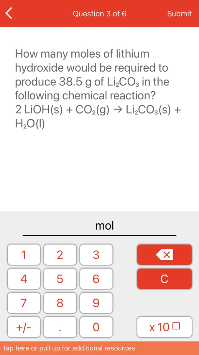 Question 3 of 6
Submit
How many moles of lithium
hydroxide would be required to
produce 38.5 g of Li,CO; in the
following chemical reaction?
2 LIOH(s) + CO2(g) → Li¿CO3(s) +
H¿O(1)
mol
1
2
3
4
6.
C
7
8
+/-
х 100
Tap here or pull up for additional resources
LO
