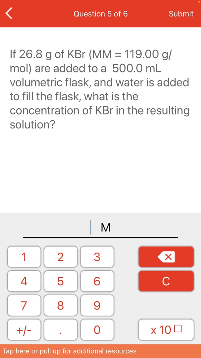 If 26.8 g of KBr (MM = 119.00 g/
mol) are added to a 500.0 mL
volumetric flask, and water is added
to fill the flask, what is the
concentration of KBr in the resulting
solution?

