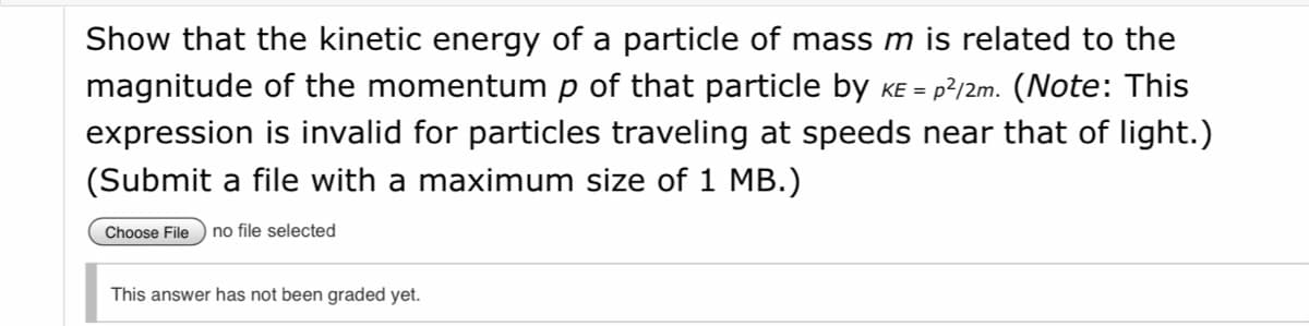Show that the kinetic energy of a particle of mass m is related to the
magnitude of the momentum p of that particle by KE = p?/2m. (Note: This
expression is invalid for particles traveling at speeds near that of light.)
(Submit a file with a maximum size of 1 MB.)
Choose File
no file selected
This answer has not been graded yet.

