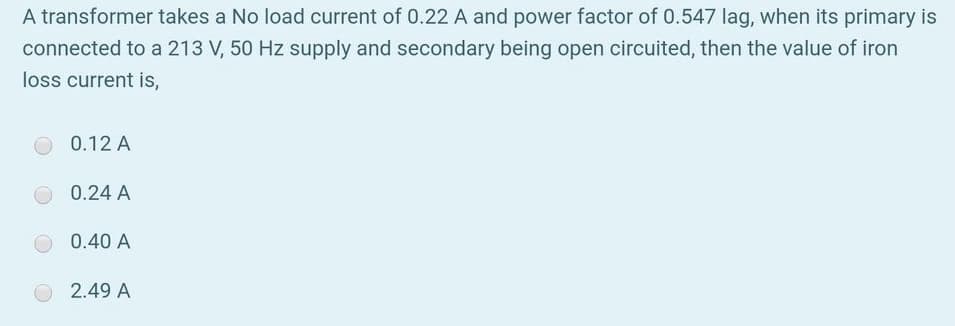 A transformer takes a No load current of 0.22 A and power factor of 0.547 lag, when its primary is
connected to a 213 V, 50 Hz supply and secondary being open circuited, then the value of iron
loss current is,
0.12 A
0.24 A
0.40 A
2.49 A
