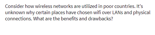 Consider how wireless networks are utilized in poor countries. It's
unknown why certain places have chosen wifi over LANS and physical
connections. What are the benefits and drawbacks?
