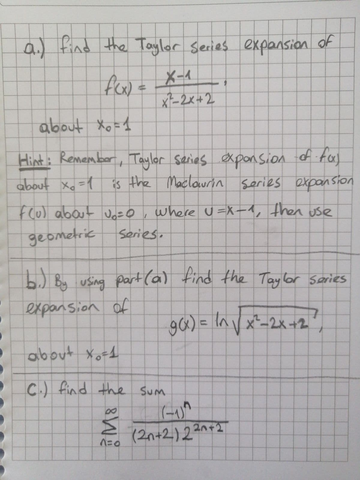 al find the Taylor series expansion of
X-1
x-2x+2
about Xo =1
of.
Hint: Remember , Taylor saries exponsion f tcx)
about Xo =1 is the Maclowrin serie
s expan sion
Flu) about Jo=O ,
where u=X-4, then use
geometric
Series.
b.) By using ) tind the Taylor series
part(a)
expansion of
90) = In V x²-2x+2
%3D
about
C.) find the sum
SUM
(-1)
8.
(2n+2)222
M
