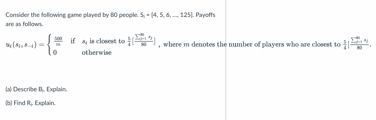 Consider the following game played by 80 people. S¡ = {4, 5, 6, ..., 125}. Payoffs
are as follows.
Ui (Si, S-i)
-{
-
500
m
(a) Describe B₁. Explain.
(b) Find R₁. Explain.
80
if s; is closest to [1], where m denotes the number of players who are closest to
j=1 Sj
80
otherwise
?
80
j=1 Sj
80