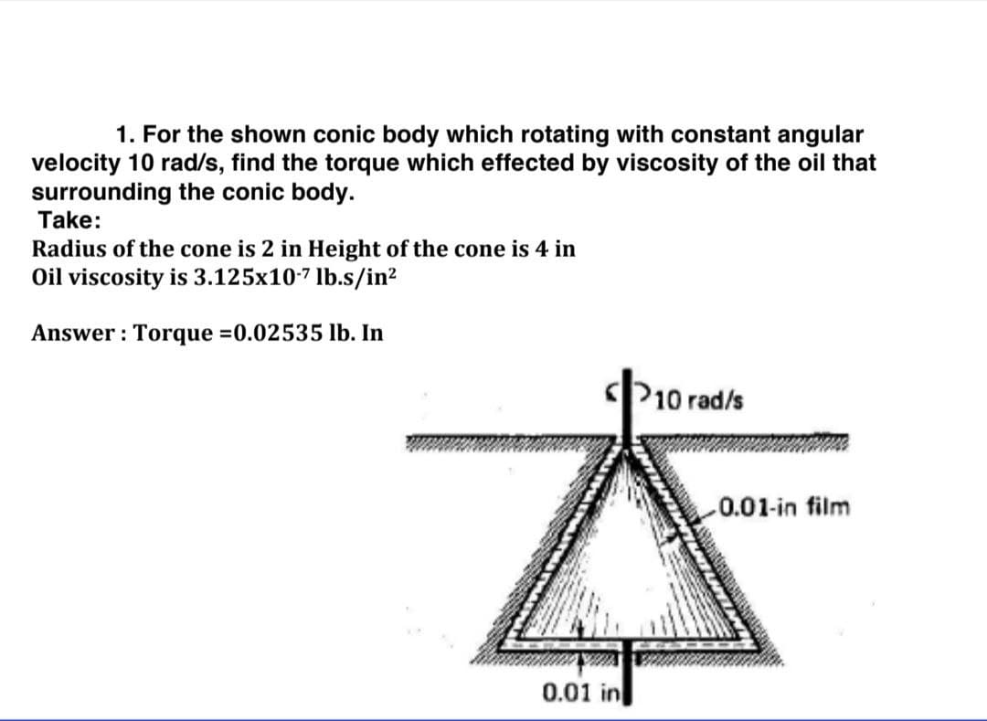 1. For the shown conic body which rotating with constant angular
velocity 10 rad/s, find the torque which effected by viscosity of the oil that
surrounding the conic body.
Take:
Radius of the cone is 2 in Height of the cone is 4 in
Oil viscosity is 3.125x10-7 lb.s/in?
Answer : Torque =0.02535 lb. In
P10 rad/s
0.01-in film
0.01 in
