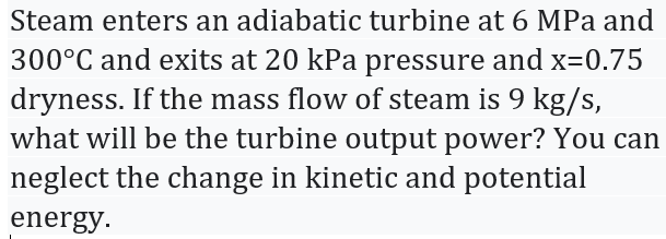 Steam enters an adiabatic turbine at 6 MPa and
300°C and exits at 20 kPa pressure and x=0.75
dryness. If the mass flow of steam is 9 kg/s,
what will be the turbine output power? You can
neglect the change in kinetic and potential
energy.
