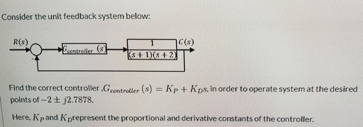 Consider the unit feedback system below:
R(s)
C(s)
Geantrotler ($)
(s+1)(s+2)
Find the correct controller,Gcontroller
(s) Kp + Kps. in order to operate system at the desired
points of-2 + j2.7878.
Here, Kp and Kprepresent the proportional and derivative constants of the controller.
