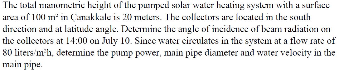 The total manometric height of the pumped solar water heating system with a surface
area of 100 m? in Çanakkale is 20 meters. The collectors are located in the south
direction and at latitude angle. Determine the angle of incidence of beam radiation on
the collectors at 14:00 on July 10. Since water circulates in the system at a flow rate of
80 liters/m?h, determine the pump power, main pipe diameter and water velocity in the
main pipe.
