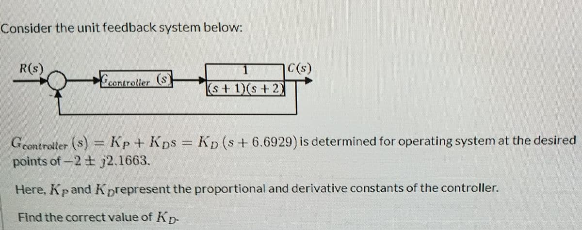 Consider the unit feedback system below:
R(s)
1
C(s)
controller (S
s+1)(s+2)
Geontroller (s) Kp+ Kps Kp (s+ 6.6929) is determined for operating system at the desired
points of-2 + j2.1663.
Here, Kpand Kprepresent the proportional and derivative constants of the controller.
Find the correct value of Kp-
