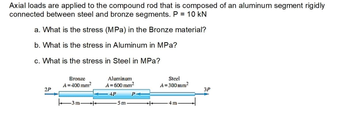 Axial loads are applied to the compound rod that is composed of an aluminum segment rigidly
connected between steel and bronze segments. P = 10 kN
a. What is the stress (MPa) in the Bronze material?
b. What is the stress in Aluminum in MPa?
c. What is the stress in Steel in MPa?
2P
Bronze
A=400 mm²
3m
- כנו
Aluminum
A = 600 mm²
4P
-5 m
Steel
A=300mm²
.4m
3P