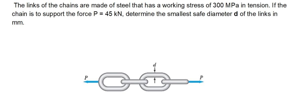 The links of the chains are made of steel that has a working stress of 300 MPa in tension. If the
chain is to support the force P = 45 kN, determine the smallest safe diameter d of the links in
mm.
P
P