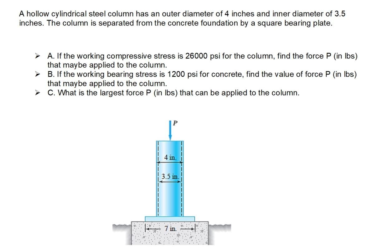A hollow cylindrical steel column has an outer diameter of 4 inches and inner diameter of 3.5
inches. The column is separated from the concrete foundation by a square bearing plate.
➤A. If the working compressive stress is 26000 psi for the column, find the force P (in lbs)
that may be applied to the column.
➤
B. If the working bearing stress is 1200 psi for concrete, find the value of force P (in lbs)
that may be applied to the column.
➤
C. What is the largest force P (in lbs) that can be applied to the column.
4 in
3.5 in.
| 7 in. |