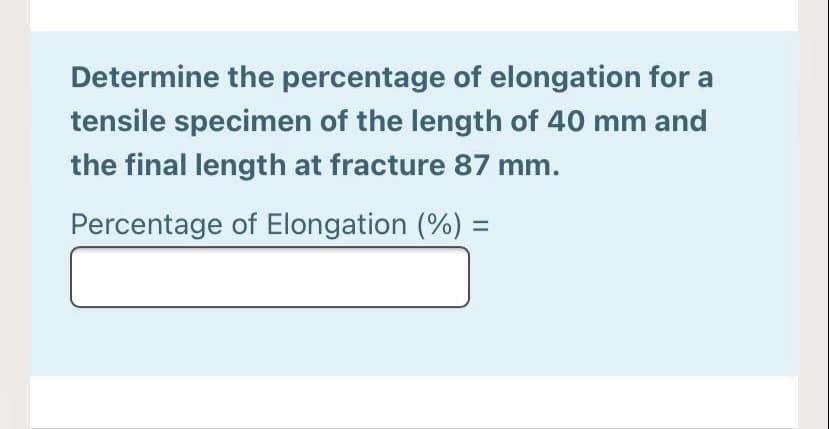Determine the percentage of elongation for a
tensile specimen of the length of 40 mm and
the final length at fracture 87 mm.
Percentage of Elongation (%) =
