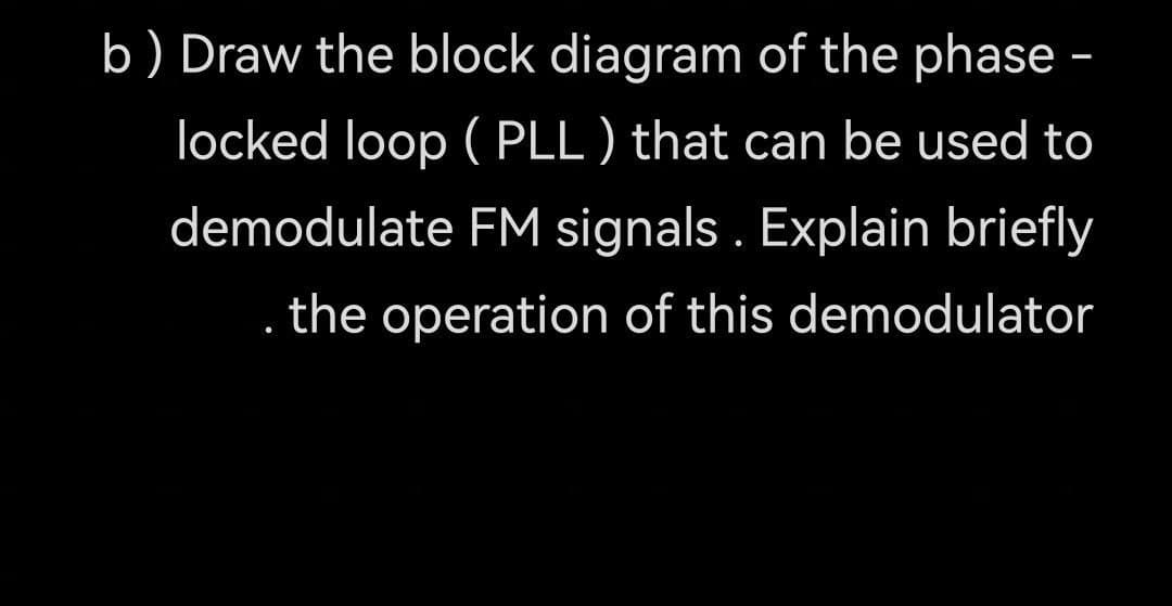 b) Draw the block diagram of the phase -
locked loop (PLL) that can be used to
demodulate FM signals. Explain briefly
. the operation of this demodulator