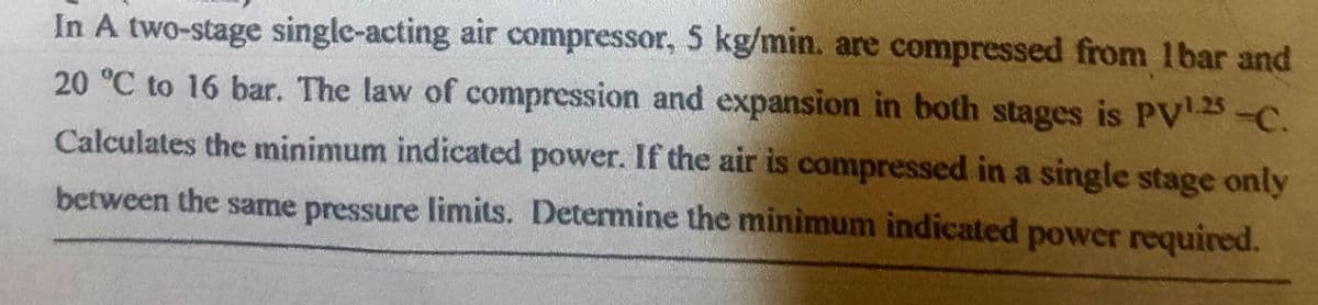 In A two-stage single-acting air compressor, 5 kg/min. are compressed from 1bar and
20 °C to 16 bar. The law of compression and expansion in both stages is PV¹.25 -C.
Calculates the minimum indicated power. If the air is compressed in a single stage only
between the same pressure limits. Determine the minimum indicated power required.