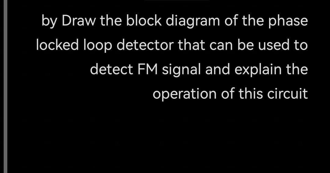 by Draw the block diagram of the phase
locked loop detector that can be used to
detect FM signal and explain the
operation of this circuit